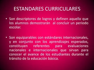 ESTANDARES CURRICULARES
• Son descriptores de logros y definen aquello que
  los alumnos demostrarán al concluir un periodo
  escolar.

• Son equiparables con estándares internacionales,
  y en conjunto con los aprendizajes esperados,
  constituyen referentes para evaluaciones
  nacionales e internacionales que sirvan para
  conocer el avance de los estudiantes durante el
  tránsito de la educación básica.
 