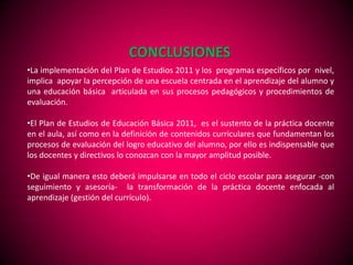 CONCLUSIONES
•La implementación del Plan de Estudios 2011 y los programas específicos por nivel,
implica apoyar la percepción de una escuela centrada en el aprendizaje del alumno y
una educación básica articulada en sus procesos pedagógicos y procedimientos de
evaluación.

•El Plan de Estudios de Educación Básica 2011, es el sustento de la práctica docente
en el aula, así como en la definición de contenidos curriculares que fundamentan los
procesos de evaluación del logro educativo del alumno, por ello es indispensable que
los docentes y directivos lo conozcan con la mayor amplitud posible.

•De igual manera esto deberá impulsarse en todo el ciclo escolar para asegurar -con
seguimiento y asesoría- la transformación de la práctica docente enfocada al
aprendizaje (gestión del currículo).
 