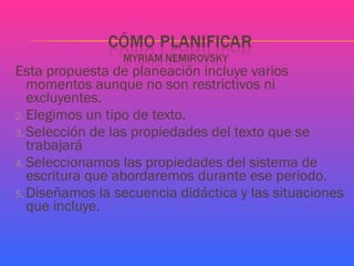 Esta propuesta de planeación incluye varios momentos aunque no son restrictivos ni excluyentes. Elegimos un tipo de texto. Selección de las propiedades del texto que se trabajará Seleccionamos las propiedades del sistema de escritura que abordaremos durante ese periodo. Diseñamos la secuencia didáctica y las situaciones que incluye.  