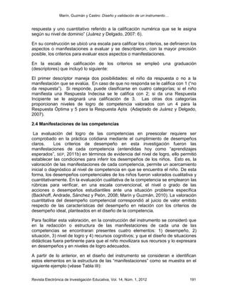 Marín, Guzmán y Castro: Diseño y validación de un instrumento…
Revista Electrónica de Investigación Educativa, Vol. 14, Núm. 1, 2012 191
respuesta y uno cuantitativo referido a la calificación numérica que se le asigna
según su nivel de dominio” (Juárez y Delgado, 2007: 6).
En su construcción se ubicó una escala para calificar los criterios, se definieron los
aspectos o manifestaciones a evaluar y se describieron, con la mayor precisión
posible, los criterios para evaluar esos aspectos o manifestaciones.
En la escala de calificación de los criterios se empleó una graduación
(descriptores) que incluyó lo siguiente:
El primer descriptor maneja dos posibilidades: el niño da respuesta o no a la
manifestación que se evalúa. En caso de que no responda se le califica con 1 (“no
da respuesta”). Si responde, puede clasificarse en cuatro categorías; si el niño
manifiesta una Respuesta Indecisa se le califica con 2; si da una Respuesta
Incipiente se le asignará una calificación de 3. Las otras dos categorías
proporcionan niveles de logro de competencia valorados con un 4 para la
Respuesta Óptima y 5 para la Respuesta Apta (Adaptado de Juárez y Delgado,
2007).
2.4 Manifestaciones de las competencias
La evaluación del logro de las competencias en preescolar requiere ser
comprobado en la práctica cotidiana mediante el cumplimiento de desempeños
claros. Los criterios de desempeño en esta investigación fueron las
manifestaciones de cada competencia (entendidas hoy como “aprendizajes
esperados”, SEP, 2011b) en términos de evidencia del nivel de logro, ello permitió
establecer las condiciones para inferir los desempeños de los niños. Esto es, la
valoración de las manifestaciones de cada competencia, permite un acercamiento
inicial o diagnóstico al nivel de competencia en que se encuentra el niño. De esta
forma, los desempeños competenciales de los niños fueron valorados cualitativa y
cuantitativamente. En la evaluación cualitativa de la competencia se emplearon las
rúbricas para verificar, en una escala convencional, el nivel o grado de las
acciones o desempeños estudiantiles ante una situación problema específica
(Backhoff, Andrade, Sánchez y Peón, 2008; Marín y Guzmán, 2010). La valoración
cuantitativa del desempeño competencial correspondió al juicio de valor emitido
respecto de las características del desempeño en relación con los criterios de
desempeño ideal, planteados en el diseño de la competencia.
Para facilitar esta valoración, en la construcción del instrumento se consideró que
en la redacción o estructura de las manifestaciones de cada una de las
competencias se encontraran presentes cuatro elementos: 1) desempeño, 2)
situación, 3) nivel de logro y 4) recursos cognitivos; y que el diseño de situaciones
didácticas fuera pertinente para que el niño movilizara sus recursos y lo expresara
en desempeños y en niveles de logro adecuados.
A partir de lo anterior, en el diseño del instrumento se consideran e identifican
estos elementos en la estructura de las “manifestaciones” como se muestra en el
siguiente ejemplo (véase Tabla III):
 