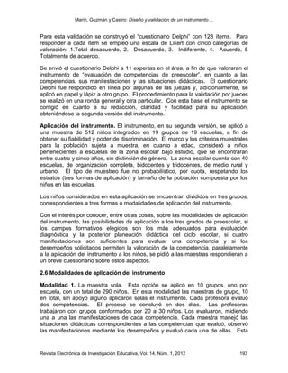 Marín, Guzmán y Castro: Diseño y validación de un instrumento…
Revista Electrónica de Investigación Educativa, Vol. 14, Núm. 1, 2012 193
Para esta validación se construyó el “cuestionario Delphi” con 128 ítems. Para
responder a cada ítem se empleó una escala de Likert con cinco categorías de
valoración: 1.Total desacuerdo, 2. Desacuerdo, 3. Indiferente, 4. Acuerdo, 5
Totalmente de acuerdo.
Se envió el cuestionario Delphi a 11 expertas en el área, a fin de que valoraran el
instrumento de “evaluación de competencias de preescolar”, en cuanto a las
competencias, sus manifestaciones y las situaciones didácticas. El cuestionario
Delphi fue respondido en línea por algunas de las juezas y, adicionalmente, se
aplicó en papel y lápiz a otro grupo. El procedimiento para la validación por jueces
se realizó en una ronda general y otra particular. Con esta base el instrumento se
corrigió en cuanto a su redacción, claridad y facilidad para su aplicación,
obteniéndose la segunda versión del instrumento.
Aplicación del instrumento. El instrumento, en su segunda versión, se aplicó a
una muestra de 512 niños integrados en 19 grupos de 19 escuelas, a fin de
obtener su fiabilidad y poder de discriminación. El marco y los criterios muestrales
para la población sujeta a muestra, en cuanto a edad, consideró a niños
pertenecientes a escuelas de la zona escolar bajo estudio, que se encontraran
entre cuatro y cinco años, sin distinción de género. La zona escolar cuenta con 40
escuelas, de organización completa, bidocentes y tridocentes, de medio rural y
urbano. El tipo de muestreo fue no probabilístico, por cuota, respetando los
estratos (tres formas de aplicación) y tamaño de la población compuesta por los
niños en las escuelas.
Los niños considerados en esta aplicación se encuentran divididos en tres grupos,
correspondientes a tres formas o modalidades de aplicación del instrumento.
Con el interés por conocer, entre otras cosas, sobre las modalidades de aplicación
del instrumento, las posibilidades de aplicación a los tres grados de preescolar, si
los campos formativos elegidos son los más adecuados para evaluación
diagnóstica y la posterior planeación didáctica del ciclo escolar, si cuatro
manifestaciones son suficientes para evaluar una competencia y si los
desempeños solicitados permiten la valoración de la competencia, paralelamente
a la aplicación del instrumento a los niños, se pidió a las maestras respondieran a
un breve cuestionario sobre estos aspectos.
2.6 Modalidades de aplicación del instrumento
Modalidad 1. La maestra sola. Esta opción se aplicó en 10 grupos, uno por
escuela, con un total de 290 niños. En esta modalidad las maestras de grupo, 10
en total, sin apoyo alguno aplicaron solas el instrumento. Cada profesora evaluó
dos competencias. El proceso se concluyó en dos días. Las profesoras
trabajaron con grupos conformados por 20 a 30 niños. Los evaluaron, midiendo
una a una las manifestaciones de cada competencia. Cada maestra manejó las
situaciones didácticas correspondientes a las competencias que evaluó, observó
las manifestaciones mediante los desempeños y evaluó cada una de ellas. Esta
 