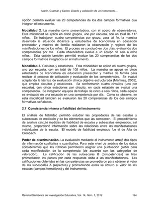 Marín, Guzmán y Castro: Diseño y validación de un instrumento…
Revista Electrónica de Investigación Educativa, Vol. 14, Núm. 1, 2012 194
opción permitió evaluar las 20 competencias de los dos campos formativos que
integran el instrumento.
Modalidad 2. La maestra como presentadora, con el apoyo de observadoras.
Esta modalidad se aplicó en cinco grupos, uno por escuela, con un total de 117
niños. Se trabajaron cuatro competencias por grupo, para tal fin, la maestra
desarrolló la situación didáctica y estudiantes de licenciatura en educación
preescolar y madres de familia realizaron la observación y registro de las
manifestaciones de los niños. El proceso se concluyó en dos días, evaluando dos
competencias por día. Cada observadora evaluó a un equipo de seis a ocho
niños. Esta opción también permitió evaluar las 20 competencias de los dos
campos formativos integrados en el instrumento.
Modalidad 3. Circuitos y estaciones. Esta modalidad se aplicó en cuatro grupos,
uno por escuela, con un total de 105 niños. La maestra se apoyó en cinco
estudiantes de licenciatura en educación preescolar y madres de familia para
realizar el proceso de aplicación y evaluación de las competencias. Se evaluó
adaptando la técnica de evaluación clínica objetiva estructurada (Martínez, 2005),
que emplea circuitos y estaciones. Se conformaron cuatro circuitos (uno por
escuela), con cinco estaciones por circuito, en cada estación se evaluó una
competencia. Se integraron equipos de trabajo de cinco a seis niños, cada equipo
es evaluado en una estación en una competencia por día. Como se observa, en
esta modalidad también se evaluaron las 20 competencias de los dos campos
formativos señalados.
2.7 Consistencia interna o fiabilidad del instrumento
El análisis de fiabilidad permitió estudiar las propiedades de las escalas y
subescalas de medición y de los elementos que las componen. El procedimiento
de análisis calculó medidas de fiabilidad de escalas y subescalas empleados, así
mismo, proporcionó información sobre las relaciones entre las manifestaciones
individuales de la escala. El modelo de fiabilidad empleado fue el de Alfa de
Cronbach.
Poder de discriminación. La evaluación mediante el instrumento arrojó dos tipos
de información cualitativa y cuantitativa. Para este nivel de análisis de los datos
consideramos que las rúbricas permitieron asignar una puntuación global para
cada manifestación de la competencia (de acuerdo con las categorías de
valoración). La calificación de las subescalas B (competencias) se hizo
promediando los puntos por cada respuesta dada a las manifestaciones. Las
calificaciones obtenidas en las competencias se promediaron para obtener el valor
de las subescalas A (aspectos) y promediando estas se obtuvo el valor de las
escalas (campos formativos) y del instrumento.
 
