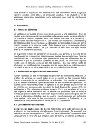 Marín, Guzmán y Castro: Diseño y validación de un instrumento…
Revista Electrónica de Investigación Educativa, Vol. 14, Núm. 1, 2012 195
Para evaluar la capacidad de discriminación del instrumento entre subgrupos
(género, edades, entre otras), se emplearon pruebas T de student, a fin de
establecer diferencias estadísticas entre subgrupos con nivel de significancia
adecuados.
III. Resultados
3.1 Validez de contenido
La validación por jueceo empleó una ronda general y una específica. Con las
medias y desviaciones estándar obtenidas en la primera ronda, se siguió el criterio
de considerar disenso aquellos ítems con medias menores de 4 (acuerdo) o
desviaciones estándar mayores de 1. Las medias con valores de 3 (indiferente) y
de 2 (desacuerdo), fueron revisadas y adecuadas o modificadas de acuerdo con la
opinión recogida en la segunda ronda. Cabe destacar que la competencia 4 fue la
que presentó menor acuerdo, ya que cinco de los seis ítems manejan valores
entre 3 y 4 (indiferente-acuerdo).
En la primera revisión se aprobaron por acuerdo, casi general, la mayoría de las
manifestaciones y situaciones didácticas para evaluar las competencias. Para las
manifestaciones y situaciones que presentaron mayores diferencias en su
valoración o que no obtuvieron consenso de las juezas, se corrió una segunda
ronda, para la consulta personal con las expertas. En esta última vuelta se
efectuaron las modificaciones propuestas por las juezas tanto de redacción como
de modificación de las situaciones didácticas, las cuales fueron mínimas.
3.2 Modalidades de aplicación del instrumento
Fueron valoradas las tres modalidades de aplicación del instrumento. Mediante un
análisis de varianza se buscó saber si en la opinión de las maestras había
diferencia respecto de las modalidades de aplicación. Los resultados muestran
que no existen diferencias significativas entre las tres opciones de aplicación. En
cuanto a si el instrumento puede ser aplicado a los tres grados de preescolar, no
se encontró un consenso alto, los datos de total desacuerdo suman 40%, los
indiferentes el 3% y el resto manifiestan acuerdo. En lo que se refiere a los otros
tres aspectos existe consenso alto, al estimar los profesores que los campos
formativos que consideró esta evaluación diagnóstica son adecuados para este fin
y para la planeación didáctica, que las cuatro manifestaciones son suficientes
para evaluar cada una de las competencias evaluadas y finalmente, si los
desempeños solicitados facilitan la valoración de la competencia.
3.3 Consistencia y confiabilidad
Competencias (subescalas B). En las fiabilidades para cada competencia se
analizaron las correlaciones inter-elementos (reactivo-totales). Se encontró que
todos los valores son superiores a 0.400, con excepción de la Competencia 4 del
Lenguaje Oral (F1-LO-C4), que arroja un valor de 0.358 y un valor de 0.684 para
 