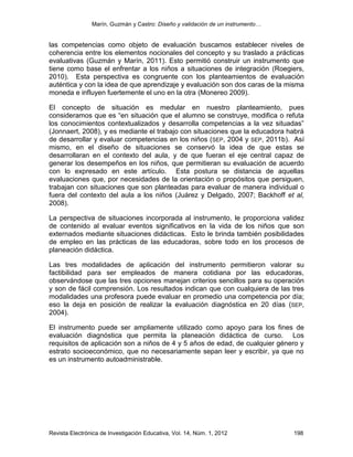 Marín, Guzmán y Castro: Diseño y validación de un instrumento…
Revista Electrónica de Investigación Educativa, Vol. 14, Núm. 1, 2012 198
las competencias como objeto de evaluación buscamos establecer niveles de
coherencia entre los elementos nocionales del concepto y su traslado a prácticas
evaluativas (Guzmán y Marín, 2011). Esto permitió construir un instrumento que
tiene como base el enfrentar a los niños a situaciones de integración (Roegiers,
2010). Esta perspectiva es congruente con los planteamientos de evaluación
auténtica y con la idea de que aprendizaje y evaluación son dos caras de la misma
moneda e influyen fuertemente el uno en la otra (Monereo 2009).
El concepto de situación es medular en nuestro planteamiento, pues
consideramos que es “en situación que el alumno se construye, modifica o refuta
los conocimientos contextualizados y desarrolla competencias a la vez situadas”
(Jonnaert, 2008), y es mediante el trabajo con situaciones que la educadora habrá
de desarrollar y evaluar competencias en los niños (SEP, 2004 y SEP, 2011b). Así
mismo, en el diseño de situaciones se conservó la idea de que estas se
desarrollaran en el contexto del aula, y de que fueran el eje central capaz de
generar los desempeños en los niños, que permitieran su evaluación de acuerdo
con lo expresado en este artículo. Esta postura se distancia de aquellas
evaluaciones que, por necesidades de la orientación o propósitos que persiguen,
trabajan con situaciones que son planteadas para evaluar de manera individual o
fuera del contexto del aula a los niños (Juárez y Delgado, 2007; Backhoff et al,
2008).
La perspectiva de situaciones incorporada al instrumento, le proporciona validez
de contenido al evaluar eventos significativos en la vida de los niños que son
externados mediante situaciones didácticas. Esto le brinda también posibilidades
de empleo en las prácticas de las educadoras, sobre todo en los procesos de
planeación didáctica.
Las tres modalidades de aplicación del instrumento permitieron valorar su
factibilidad para ser empleados de manera cotidiana por las educadoras,
observándose que las tres opciones manejan criterios sencillos para su operación
y son de fácil comprensión. Los resultados indican que con cualquiera de las tres
modalidades una profesora puede evaluar en promedio una competencia por día;
eso la deja en posición de realizar la evaluación diagnóstica en 20 días (SEP,
2004).
El instrumento puede ser ampliamente utilizado como apoyo para los fines de
evaluación diagnóstica que permita la planeación didáctica de curso. Los
requisitos de aplicación son a niños de 4 y 5 años de edad, de cualquier género y
estrato socioeconómico, que no necesariamente sepan leer y escribir, ya que no
es un instrumento autoadministrable.
 