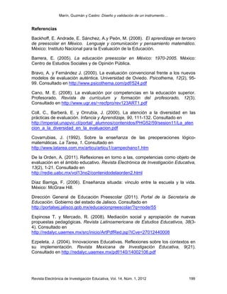 Marín, Guzmán y Castro: Diseño y validación de un instrumento…
Revista Electrónica de Investigación Educativa, Vol. 14, Núm. 1, 2012 199
Referencias
Backhoff, E. Andrade, E. Sánchez, A.y Peón, M. (2008). El aprendizaje en tercero
de preescolar en México. Lenguaje y comunicación y pensamiento matemático.
México: Instituto Nacional para la Evaluación de la Educación.
Barrera, E. (2005). La educación preescolar en México: 1970-2005. México:
Centro de Estudios Sociales y de Opinión Pública.
Bravo, A. y Fernández J. (2000). La evaluación convencional frente a los nuevos
modelos de evaluación auténtica. Universidad de Oviedo. Psicothema, 12(2), 95-
99. Consultado en http://www.psicothema.com/pdf/524.pdf
Cano, M. E. (2008). La evaluación por competencias en la educación superior.
Profesorado. Revista de currículum y formación del profesorado, 12(3).
Consultado en http://www.ugr.es/~recfpro/rev123ART1.pdf
Coll, C., Barberà, E. y Onrubia, J. (2000). La atención a la diversidad en las
prácticas de evaluación. Infancia y Aprendizaje, 90, 111-132. Consultado en
http://imperial.unapvic.cl/portal/_alumnos/contenidos/PHG52/59/sesion11/La_aten
cion_a_la_diversidad_en_la_evaluacion.pdf
Covarrubias, J. (1992). Sobre la enseñanza de las preoperaciones lógico-
matemáticas. La Tarea, 1. Consultado en
http://www.latarea.com.mx/articu/articu1/campechano1.htm
De la Orden, A. (2011). Reflexiones en torno a las, competencias como objeto de
evaluación en el ámbito educativo. Revista Electrónica de Investigación Educativa,
13(2), 1-21. Consultado en
http://redie.uabc.mx/vol13no2/contenidodelaorden2.html
Díaz Barriga, F. (2006). Enseñanza situada: vínculo entre la escuela y la vida.
México: McGraw Hill.
Dirección General de Educación Preescolar (2011). Portal de la Secretaría de
Educación. Gobierno del estado de Jalisco. Consultado en
http://portalsej.jalisco.gob.mx/educacionpreescolar/?q=node/55
Espinosa T. y Mercado, R. (2008). Mediación social y apropiación de nuevas
propuestas pedagógicas. Revista Latinoamericana de Estudios Educativos, 38(3-
4). Consultado en
http://redalyc.uaemex.mx/src/inicio/ArtPdfRed.jsp?iCve=27012440008
Ezpeleta, J. (2004). Innovaciones Educativas. Reflexiones sobre los contextos en
su implementación. Revista Mexicana de Investigación Educativa, 9(21).
Consultado en http://redalyc.uaemex.mx/pdf/140/14002106.pdf
 