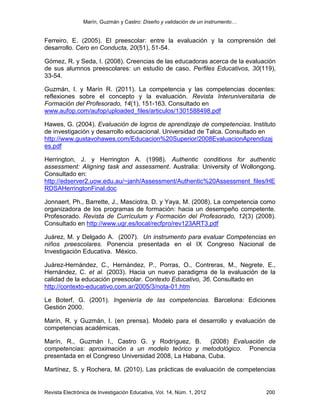 Marín, Guzmán y Castro: Diseño y validación de un instrumento…
Revista Electrónica de Investigación Educativa, Vol. 14, Núm. 1, 2012 200
Ferreiro, E. (2005). El preescolar: entre la evaluación y la comprensión del
desarrollo. Cero en Conducta, 20(51), 51-54.
Gómez, R. y Seda, I. (2008). Creencias de las educadoras acerca de la evaluación
de sus alumnos preescolares: un estudio de caso. Perfiles Educativos, 30(119),
33-54.
Guzmán, I. y Marín R. (2011). La competencia y las competencias docentes:
reflexiones sobre el concepto y la evaluación. Revista Interuniversitaria de
Formación del Profesorado, 14(1), 151-163. Consultado en
www.aufop.com/aufop/uploaded_files/articulos/1301588498.pdf
Hawes, G. (2004). Evaluación de logros de aprendizaje de competencias. Instituto
de investigación y desarrollo educacional. Universidad de Talca. Consultado en
http://www.gustavohawes.com/Educacion%20Superior/2008EvaluacionAprendizaj
es.pdf
Herrington, J. y Herrington A. (1998). Authentic conditions for authentic
assessment: Aligning task and assessment. Australia: University of Wollongong.
Consultado en:
http://edserver2.uow.edu.au/~janh/Assessment/Authentic%20Assessment_files/HE
RDSAHerringtonFinal.doc
Jonnaert, Ph., Barrette, J., Masciotra, D. y Yaya, M. (2008). La competencia como
organizadora de los programas de formación: hacia un desempeño competente.
Profesorado. Revista de Currículum y Formación del Profesorado, 12(3) (2008).
Consultado en http://www.ugr.es/local/recfpro/rev123ART3.pdf
Juárez, M. y Delgado A. (2007). Un instrumento para evaluar Competencias en
niños preescolares. Ponencia presentada en el IX Congreso Nacional de
Investigación Educativa. México.
Juárez-Hernández, C., Hernández, P., Porras, O., Contreras, M., Negrete, E.,
Hernández, C. et al. (2003). Hacia un nuevo paradigma de la evaluación de la
calidad de la educación preescolar. Contexto Educativo, 36. Consultado en
http://contexto-educativo.com.ar/2005/3/nota-01.htm
Le Boterf, G. (2001). Ingeniería de las competencias. Barcelona: Ediciones
Gestión 2000.
Marín, R. y Guzmán, I. (en prensa). Modelo para el desarrollo y evaluación de
competencias académicas.
Marín, R., Guzmán I., Castro G. y Rodríguez, B. (2008) Evaluación de
competencias: aproximación a un modelo teórico y metodológico. Ponencia
presentada en el Congreso Universidad 2008, La Habana, Cuba.
Martínez, S. y Rochera, M. (2010). Las prácticas de evaluación de competencias
 