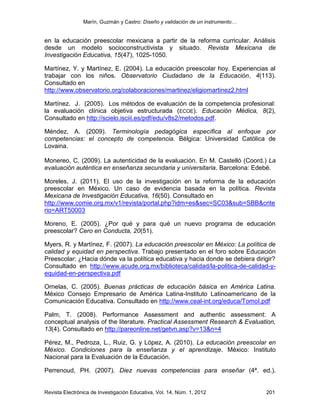 Marín, Guzmán y Castro: Diseño y validación de un instrumento…
Revista Electrónica de Investigación Educativa, Vol. 14, Núm. 1, 2012 201
en la educación preescolar mexicana a partir de la reforma curricular. Análisis
desde un modelo socioconstructivista y situado. Revista Mexicana de
Investigación Educativa, 15(47), 1025-1050.
Martínez, Y. y Martínez, E. (2004). La educación preescolar hoy. Experiencias al
trabajar con los niños. Observatorio Ciudadano de la Educación, 4(113).
Consultado en
http://www.observatorio.org/colaboraciones/martinez/eligiomartinez2.html
Martínez. J. (2005). Los métodos de evaluación de la competencia profesional:
la evaluación clínica objetiva estructurada (ECOE). Educación Médica, 8(2),
Consultado en http://scielo.isciii.es/pdf/edu/v8s2/metodos.pdf.
Méndez, A. (2009). Terminología pedagógica específica al enfoque por
competencias: el concepto de competencia. Bélgica: Universidad Católica de
Lovaina.
Monereo, C. (2009). La autenticidad de la evaluación. En M. Castelló (Coord.) La
evaluación auténtica en enseñanza secundaria y universitaria. Barcelona: Edebé.
Moreles, J. (2011). El uso de la investigación en la reforma de la educación
preescolar en México. Un caso de evidencia basada en la política. Revista
Mexicana de Investigación Educativa, 16(50). Consultado en
http://www.comie.org.mx/v1/revista/portal.php?idm=es&sec=SC03&sub=SBB&crite
rio=ART50003
Moreno, E. (2005). ¿Por qué y para qué un nuevo programa de educación
preescolar? Cero en Conducta, 20(51).
Myers, R. y Martínez, F. (2007). La educación preescolar en México: La política de
calidad y equidad en perspectiva. Trabajo presentado en el foro sobre Educación
Preescolar: ¿Hacia dónde va la política educativa y hacia donde se debiera dirigir?
Consultado en http://www.acude.org.mx/biblioteca/calidad/la-politica-de-calidad-y-
equidad-en-perspectiva.pdf
Ornelas, C. (2005). Buenas prácticas de educación básica en América Latina.
México Consejo Empresario de América Latina-Instituto Latinoamericano de la
Comunicación Educativa. Consultado en http://www.ceal-int.org/educa/TomoI.pdf
Palm, T. (2008). Performance Assessment and authentic assessment: A
conceptual analysis of the literature. Practical Assessment Research & Evaluation,
13(4). Consultado en http://pareonline.net/getvn.asp?v=13&n=4
Pérez, M., Pedroza, L., Ruiz, G. y López, A. (2010). La educación preescolar en
México. Condiciones para la enseñanza y el aprendizaje. México: Instituto
Nacional para la Evaluación de la Educación.
Perrenoud, PH. (2007). Diez nuevas competencias para enseñar (4ª. ed.).
 