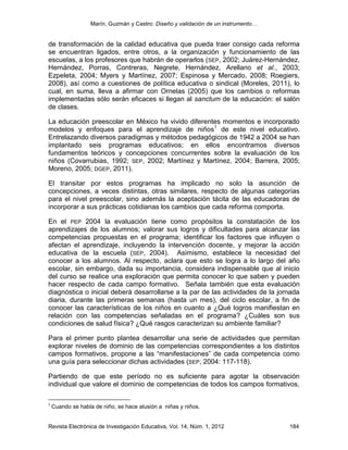 Marín, Guzmán y Castro: Diseño y validación de un instrumento…
Revista Electrónica de Investigación Educativa, Vol. 14, Núm. 1, 2012 184
de transformación de la calidad educativa que pueda traer consigo cada reforma
se encuentran ligados, entre otros, a la organización y funcionamiento de las
escuelas, a los profesores que habrán de operarlos (SEP, 2002; Juárez-Hernández,
Hernández, Porras, Contreras, Negrete, Hernández, Arellano et al., 2003;
Ezpeleta, 2004; Myers y Martínez, 2007; Espinosa y Mercado, 2008; Roegiers,
2008), así como a cuestiones de política educativa o sindical (Moreles, 2011), lo
cual, en suma, lleva a afirmar con Ornelas (2005) que los cambios o reformas
implementadas sólo serán eficaces si llegan al sanctum de la educación: el salón
de clases.
La educación preescolar en México ha vivido diferentes momentos e incorporado
modelos y enfoques para el aprendizaje de niños1
de este nivel educativo.
Entrelazando diversos paradigmas y métodos pedagógicos de 1942 a 2004 se han
implantado seis programas educativos; en ellos encontramos diversos
fundamentos teóricos y concepciones concurrentes sobre la evaluación de los
niños (Covarrubias, 1992; SEP, 2002; Martínez y Martínez, 2004; Barrera, 2005;
Moreno, 2005; DGEP, 2011).
El transitar por estos programas ha implicado no solo la asunción de
concepciones, a veces distintas, otras similares, respecto de algunas categorías
para el nivel preescolar, sino además la aceptación tácita de las educadoras de
incorporar a sus prácticas cotidianas los cambios que cada reforma comporta.
En el PEP 2004 la evaluación tiene como propósitos la constatación de los
aprendizajes de los alumnos; valorar sus logros y dificultades para alcanzar las
competencias propuestas en el programa; identificar los factores que influyen o
afectan el aprendizaje, incluyendo la intervención docente, y mejorar la acción
educativa de la escuela (SEP, 2004). Asimismo, establece la necesidad del
conocer a los alumnos. Al respecto, aclara que esto se logra a lo largo del año
escolar, sin embargo, dada su importancia, considera indispensable que al inicio
del curso se realice una exploración que permita conocer lo que saben y pueden
hacer respecto de cada campo formativo. Señala también que esta evaluación
diagnóstica o inicial deberá desarrollarse a la par de las actividades de la jornada
diaria, durante las primeras semanas (hasta un mes), del ciclo escolar, a fin de
conocer las características de los niños en cuanto a ¿Qué logros manifiestan en
relación con las competencias señaladas en el programa? ¿Cuáles son sus
condiciones de salud física? ¿Qué rasgos caracterizan su ambiente familiar?
Para el primer punto plantea desarrollar una serie de actividades que permitan
explorar niveles de dominio de las competencias correspondientes a los distintos
campos formativos, propone a las “manifestaciones” de cada competencia como
una guía para seleccionar dichas actividades (SEP, 2004: 117-118).
Partiendo de que este período no es suficiente para agotar la observación
individual que valore el dominio de competencias de todos los campos formativos,
1
Cuando se habla de niño, se hace alusión a niñas y niños.
 