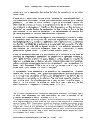 Marín, Guzmán y Castro: Diseño y validación de un instrumento…
Revista Electrónica de Investigación Educativa, Vol. 14, Núm. 1, 2012 186
relacionado con la evaluación diagnóstica del nivel de competencia de los niños
preescolares.
En ese sentido, el propósito de este artículo es presentar resultados del diseño y
validación de un instrumento para la evaluación de competencias en el nivel de
preescolar. Con esto se busca contribuir a que las educadoras cuenten con
elementos de apoyo para realizar el diagnóstico inicial de los niños. Se plantea
que mediante la observación y registro de los desempeños de los alumnos en
“situación” se pueda facilitar la exploración de los niveles de logro de las
competencias de dos campos formativos y, en consecuencia, se orienten los
procesos de planeación didáctica de los cursos de preescolar.
Entender a las competencias como objeto de evaluación implica establecer niveles
de coherencia entre su concepción y su expresión en prácticas evaluativas. Ante
las múltiples posturas y definiciones sobre la noción de competencia2
, sostenemos
que hemos transitado de la polisemia a la saturación del concepto. Por ello,
consideramos que más allá de buscar anclaje en una definición concreta de
competencias, es importante reflexionar sobre los componentes comunes
presentes en algunos de sus conceptos actuales (Guzmán y Marín, 2011).
Entre los elementos comunes que encontramos en la discusión actual sobre el
concepto de competencias sobresalen: las capacidades o aptitudes (Perrenoud,
2007) para movilizar (Perrenoud, 2007, Zabala y Arnau, 2008) un conjunto de
recursos cognitivos que involucran saberes, microcompetencias, informaciones,
valores, actitudes, esquemas de percepción, de evaluación y de razonamiento (Le
Boterf, 2001, Perrenoud, 2007), entre otros, que una persona pone en juego para
hacer frente o para resolver una situación compleja3
.
Si trasladamos estos elementos a la evaluación de competencias, podemos
afirmar con Zabala y Arnau (2008) que evaluar competencias “es evaluar procesos
en la resolución de situaciones-problema”, así, conocer el nivel de dominio de una
competencia, desarrollado por los alumnos “es una tarea bastante compleja, ya
que implica partir de situaciones-problema que simulen contextos reales y
disponer de los medios de evaluación específicos para cada uno de los
componentes de la competencia” (Zabala y Arnau, 2008: 193).
2
La RIEB define competencia como “la capacidad de responder a diferentes situaciones e implica
un saber hacer (habilidades) con saber (conocimiento), así como la valoración de las
consecuencias de ese hacer (valores y actitudes)” (SEP, 2011).
3
Situaciones complejas o problemáticas se refieren a un conjunto de informaciones contextualizadas que han
de ser interpretadas en aras de llevar a cabo una tarea específica, cuyo resultado no es inmediatamente
evidente (Roegiers, 2003). En este aspecto, la noción de situaciones complejas y específicas, remite a
otra discusión sobre si es más adecuado hablar de familia de situaciones análogas (Le Boterf, 2001,
Roegiers, 2007, Perrenoud, 2007), de contextos o de si la especificidad frente a la cual se movilizan saberes,
determina la inexistencia de una tipología de competencias, o de si la misma evaluación debe plantearse
como una dificultad insuperable, pues el sujeto estaría enfrentando siempre situaciones-problema
específicas ypor lo tanto nuevas e irrepetibles.
 