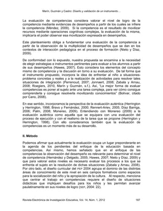 Marín, Guzmán y Castro: Diseño y validación de un instrumento…
Revista Electrónica de Investigación Educativa, Vol. 14, Núm. 1, 2012 187
La evaluación de competencias considera valorar el nivel de logro de la
competencia mediante evidencias de desempeños a partir de los cuales se infiere
la competencia (Méndez, 2009). Si la competencia es el resultado de movilizar
recursos mediante operaciones cognitivas complejas, la evaluación de la misma,
implicaría el poder observar esa movilización expresada en desempeños.
Este planteamiento obliga a fundamentar una evaluación de la competencia a
partir de la observación de la multiplicidad de desempeños que se dan en los
contextos de interacción pedagógica en el proceso de formación (Nieto y Díaz,
2009).
De conformidad con lo expuesto, nuestra propuesta se encamina a la necesidad
de elegir estrategias e instrumentos pertinentes para evaluar a los alumnos a partir
de sus desempeños (Hawes, 2007). Esto considera los elementos del concepto
mismo de competencia y la discusión en torno a su evaluación. De tal forma que
el instrumento propuesto, incorpora la idea de enfrentar al niño a situaciones-
problema concretas y reales y a la realización de actividades para resolver tales
situaciones de integración (Perrenoud, 2007; Jonnaert, 2008; Zabala y Arnau,
2008; Roegiers, 2010, Marín y Guzmán, s.f.). Así, “La mejor forma de evaluar
competencias es poner al sujeto ante una tarea compleja, para ver cómo consigue
comprenderla y consigue resolverla movilizando conocimientos” (Bolívar, citado
por Cano, 2008).
En ese sentido, incorporamos la perspectiva de la evaluación auténtica (Herrington
y Herrington, 1998; Bravo y Fernández, 2000; Rennert-Ariev, 2005; Díaz Barriga,
2006; Palm, 2008; Monereo, 2009). Entendiendo con Monereo (2009) a la
evaluación auténtica como aquella que se equipara con una evaluación del
proceso de ejecución y con el realismo de la tarea que se propone (Herrington y
Herrington, 1998). Con ello consideramos también que la evaluación de
competencias es un momento más de su desarrollo.
II. Método
Podemos afirmar que actualmente la evaluación ocupa un lugar preponderante en
la agenda de los pendientes del enfoque de la educación basada en
competencias. Así mismo, hemos señalado que en el enfoque de las
competencias la observación del desempeño es relevante para determinar el nivel
de competencia (Hernández y Delgado, 2005; Hawes, 2007; Nieto y Díaz, 2009) y
que para valorar estos niveles es necesario evaluar los procesos a los que se
enfrenta el sujeto en la resolución de dichas situaciones (Zabala y Arnau, 2008).
Por otro lado, el diseño curricular del PEP 2004 agrupa el dominio de las distintas
áreas de conocimiento de este nivel en seis campos formativos como espacios
para la socialización del niño y la apropiación de la cultura. Al respecto, menciona
que centrar el trabajo en competencias requiere el diseño de situaciones
didácticas que impliquen desafíos para los niños y les permitan avanzar
paulatinamente en sus niveles de logro (SEP, 2004: 22).
 