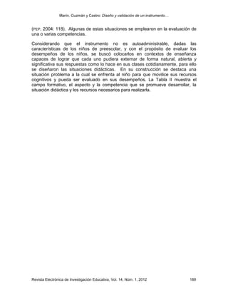 Marín, Guzmán y Castro: Diseño y validación de un instrumento…
Revista Electrónica de Investigación Educativa, Vol. 14, Núm. 1, 2012 189
(PEP, 2004: 118). Algunas de estas situaciones se emplearon en la evaluación de
una o varias competencias.
Considerando que el instrumento no es autoadministrable, dadas las
características de los niños de preescolar, y con el propósito de evaluar los
desempeños de los niños, se buscó colocarlos en contextos de enseñanza
capaces de lograr que cada uno pudiera externar de forma natural, abierta y
significativa sus respuestas como lo hace en sus clases cotidianamente, para ello
se diseñaron las situaciones didácticas. En su construcción se destaca una
situación problema a la cual se enfrenta al niño para que movilice sus recursos
cognitivos y pueda ser evaluado en sus desempeños. La Tabla II muestra el
campo formativo, el aspecto y la competencia que se promueve desarrollar, la
situación didáctica y los recursos necesarios para realizarla.
 