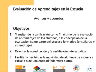 Evaluación de Aprendizajes en la Escuela

                  Avances y acuerdos

  Objetivos
1. Transitar de la calificación como fin último de la evaluación
    de aprendizajes de los alumnos, a la concepción de la
    evaluación como parte del proceso formativo (enseñanza y
    aprendizaje).
2. Orientar la acreditación y la certificación de estudios.
3. Facilitar y flexibilizar la movilidad de alumnos de escuela a
    escuela o de una entidad federativa a otra.
 