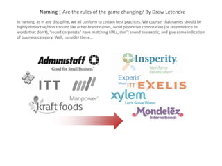 Naming | Are the rules of the game changing? By Drew Letendre
In naming, as in any discipline, we all conform to certain best practices. We counsel that names should be
highly distinctive/don’t sound like other brand names, avoid pejorative connotation (or resemblance to
words that don’t), ‘sound corporate,’ have matching URLs, don’t sound too exotic, and give some indication
of business category. Well, consider these…
 