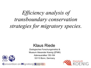 Efficiency analysis of
transboundary conservation
strategies for migratory species.
Klaus Riede
Zoologisches Forschungsinstitut &
Museum Alexander Koenig (ZFMK)
Adenauerallee 150-164
53113 Bonn, Germany
 