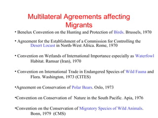 Multilateral Agreements affecting
Migrants
• Benelux Convention on the Hunting and Protection of Birds. Brussels, 1970
• Agreement for the Establishment of a Commission for Controlling the
Desert Locust in North-West Africa. Rome, 1970
• Convention on Wetlands of International Importance especially as Waterfowl
Habitat. Ramsar (Iran), 1970
• Convention on International Trade in Endangered Species of Wild Fauna and
Flora. Washington, 1973 (CITES)
•Agreement on Conservation of Polar Bears. Oslo, 1973
•Convention on Conservation of Nature in the South Pacific. Apia, 1976
•Convention on the Conservation of Migratory Species of Wild Animals.
Bonn, 1979 (CMS)
 