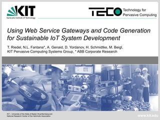 Technology for
                                                                            Pervasive Computing



Using Web Service Gateways and Code Generation
for Sustainable IoT System Development
T. Riedel, N.L. Fantana*, A. Genaid, D. Yordanov, H. Schmidtke, M. Beigl,
KIT Pervasive Computing Systems Group, * ABB Corporate Research




KIT – University of the State of Baden-Wuerttemberg and
National Research Center of the Helmholtz Association                               www.kit.edu
 