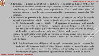 ENSAYO RIEDEL WEBER MTC E 220
DISEÑO Y REHABILITACIÓN DE PAVIMENTOS
4.4 Terminado el periodo de ebullición se restablece el volumen de líquido perdido por
evaporación, añadiendo la cantidad de agua destilada bastante para que ésta alcance en el
tubo de ensayo el nivel anterior, marcado previamente. Una vez realizado el ajuste del
volumen, se agita el tubo de ensayo con su contenido, vigorosamente, durante diez (10)
segundos.
4.5 En seguida, se procede a la observación visual del aspecto que ofrece la mezcla
agregado-ligante dentro del tubo de ensayo, juzgándolo con los siguientes criterios:
a) El desplazamiento entre el ligante y el agregado se considera total cuando
prácticamente todas las partículas del agregado aparecen limpias; en esta situación
las partículas están sueltas y si se hace rodar entre los dedos del tubo de ensayo,
deslizan libre e individualmente por la superficie interior del mismo.
Nota 3. Se puede utilizar como prueba de referencia un tubo de ensayo con el agregado sin
ligante y 5 o 6 cm3 de agua destilada y comparar el aspecto y el movimiento al rodar el tubo
entre los dedos.
b) El desplazamiento entre el ligante y el agregado se considera parcial cuando en las
partículas del agregado aparecen zonas limpias, aunque se mantiene una cierta
cohesión entre ellas; en este caso las partículas del agregado, todavía parcialmente
envueltas por el ligante, permanecen aglomeradas en el fondo del tubo de ensayo.
 