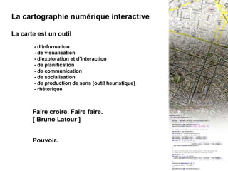 I - INTRO : La cartographie numérique interactive La cartographie numérique interactive La carte est un outil - d’information - de visualisation - d’exploration et d’interaction - de planification - de communication - de socialisation - de production de sens (outil heuristique) - rhétorique Faire croire. Faire faire. [ Bruno Latour ] Pouvoir. 