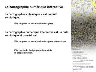 I - INTRO : La cartographie numérique interactive La cartographie numérique interactive La cartographie « classique » est un outil sémiotique.  Elle propose un  vocabulaire de signes . La cartographie numérique interactive est un outil sémiotique et procédural.  Elle propose un  vocabulaire de signes et fonctions . Elle relève du design graphique et de  la programmation. 