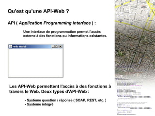 II - API Web 1 Qu'est qu'une API-Web ? API (  Application Programming Interface  ) :  Une interface de programmation permet l'accès  externe à des fonctions ou informations existantes. import java.awt.*; public class HelloWorld { public static void main(String [] args) { Frame f = new Frame("Hello World!");    f.show(); } } Les API-Web permettent l'accès à des fonctions à travers le Web. Deux types d'API-Web : - Système question / réponse ( SOAP, REST, etc. ) - Système intégré 