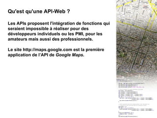 II - API Web 2 Qu'est qu'une API-Web ? Les APIs proposent l'intégration de fonctions qui seraient impossible à réaliser pour des développeurs individuels ou les PMI, pour les amateurs mais aussi des professionnels. Le site http://maps.google.com est la première application de l’API de  Google Maps . 