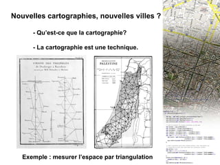 I - INTRO : La cartographie numérique Nouvelles cartographies, nouvelles villes ? - Qu’est-ce que la cartographie? - La cartographie est une technique. Exemple : mesurer l’espace par triangulation 