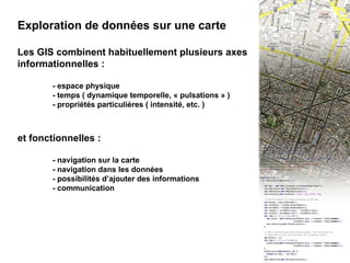 II - Exploration de données Exploration de données sur une carte Les GIS combinent habituellement plusieurs axes informationnelles : - espace physique - temps ( dynamique temporelle, « pulsations » ) - propriétés particulières ( intensité, etc. ) et fonctionnelles : - navigation sur la carte - navigation dans les données - possibilités d’ajouter des informations - communication 