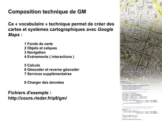 III - Composition technique Composition technique de GM Ce « vocabulaire » technique permet de créer des cartes et systèmes cartographiques avec  Google Maps  : 1 Fonds de carte 2 Objets et calques 3 Navigation 4 Evénements ( interactions ) 5 Calculs 6 Géocoder et reverse géocoder 7 Services supplémentaires 8 Charger des données Fichiers d'exemple : http://cours.rieder.fr/p8/gm/ 