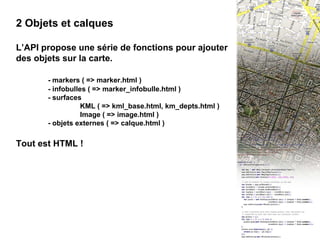III -  2 Objets et calques 2 Objets et calques L’API propose une série de fonctions pour ajouter des objets sur la carte. - markers ( => marker.html ) - infobulles ( => marker_infobulle.html )  - surfaces KML ( => kml_base.html, km_depts.html ) Image ( => image.html ) - objets externes ( => calque.html ) Tout est HTML ! 