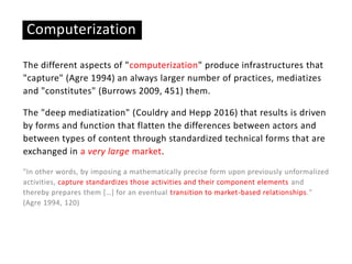 The different aspects of "computerization" produce infrastructures that
"capture" (Agre 1994) an always larger number of practices, mediatizes
and "constitutes" (Burrows 2009, 451) them.
The "deep mediatization" (Couldry and Hepp 2016) that results is driven
by forms and function that flatten the differences between actors and
between types of content through standardized technical forms that are
exchanged in a very large market.
"In other words, by imposing a mathematically precise form upon previously unformalized
activities, capture standardizes those activities and their component elements and
thereby prepares them […] for an eventual transition to market-based relationships."
(Agre 1994, 120)
Computerization
 
