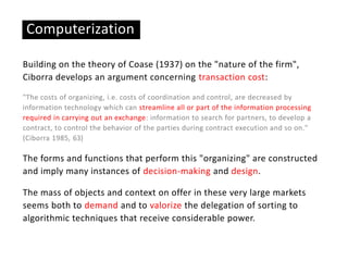 Building on the theory of Coase (1937) on the "nature of the firm",
Ciborra develops an argument concerning transaction cost:
"The costs of organizing, i.e. costs of coordination and control, are decreased by
information technology which can streamline all or part of the information processing
required in carrying out an exchange: information to search for partners, to develop a
contract, to control the behavior of the parties during contract execution and so on."
(Ciborra 1985, 63)
The forms and functions that perform this "organizing" are constructed
and imply many instances of decision-making and design.
The mass of objects and context on offer in these very large markets
seems both to demand and to valorize the delegation of sorting to
algorithmic techniques that receive considerable power.
Computerization
 