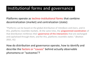 Institutional forms and governance
Platforms operate as techno-institutional forms that combine
decentralization (market) and centralization (state):
"Platforms can be based on the global distribution of Interfaces and Users, and in
this, platforms resemble markets. At the same time, the programmed coordination of
that distribution reinforces their governance of the interactions that are exchanged
and capitalized through them, and for this, platforms resemble states." (Bratton
2015, 41)
How do distribution and governance operate, how to identify and
describe the factors or "causes" behind actually observable
phenomena or "outcomes"?
 