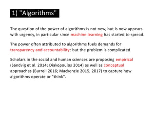 The question of the power of algorithms is not new, but is now appears
with urgency, in particular since machine learning has started to spread.
The power often attributed to algorithms fuels demands for
transparency and accountability: but the problem is complicated.
Scholars in the social and human sciences are proposing empirical
(Sandvig et al. 2014; Diakopoulos 2014) as well as conceptual
approaches (Burrell 2016; Mackenzie 2015, 2017) to capture how
algorithms operate or "think".
1) "Algorithms"
 
