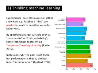 Experiments (here: Kosinski et al. 2013)
show how e.g. Facebook "likes" can
predict intimate or sensitive variables
rather well.
By specifying a target variable such as
"time on site" or "click probability",
these techniques represent an
"interested" reading of reality (Rieder
2017).
In this context, "the goal is not truth,
but performativity, that is, the best
input/output relation" (Lyotard 1997).
1) Thinking machine learning
 
