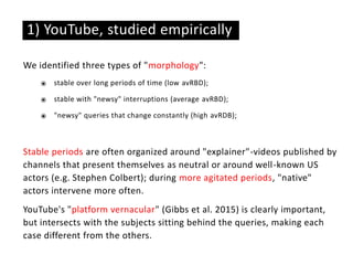 We identified three types of "morphology":
⦿ stable over long periods of time (low avRBD);
⦿ stable with "newsy" interruptions (average avRBD);
⦿ "newsy" queries that change constantly (high avRDB);
Stable periods are often organized around "explainer"-videos published by
channels that present themselves as neutral or around well-known US
actors (e.g. Stephen Colbert); during more agitated periods, "native"
actors intervene more often.
YouTube's "platform vernacular" (Gibbs et al. 2015) is clearly important,
but intersects with the subjects sitting behind the queries, making each
case different from the others.
1) YouTube, studied empirically
 