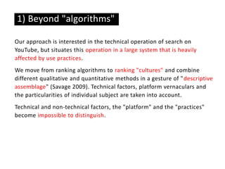Our approach is interested in the technical operation of search on
YouTube, but situates this operation in a large system that is heavily
affected by use practices.
We move from ranking algorithms to ranking "cultures" and combine
different qualitative and quantitative methods in a gesture of "descriptive
assemblage" (Savage 2009). Technical factors, platform vernaculars and
the particularities of individual subject are taken into account.
Technical and non-technical factors, the "platform" and the "practices"
become impossible to distinguish.
1) Beyond "algorithms"
 