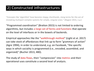 "Concepts like ‘algorithm’ have become sloppy shorthands, slang terms for the act of
mistaking multipart complex systems for simple, singular ones." (Bogost 2015, n.p.)
"Programmed coordination" (Bratton 2015) is not limited to ordering
algorithms, but includes a large set of forms and functions that operate
on the level of interfaces or in the bowels of backends.
Empirical approaches like the "walkthrough method" (Light et al. 2017)
can take stock of affordances that link up to form "grammars of action"
(Agre 1994), in order to understand, e.g. on Facebook, "the specific
ways in which sociality is programmed (i.e., encoded, assembled, and
organized)" (Bucher 2013, 480).
The study of data flows, their "compression" into metrics and their
operational uses constitute a second level of analysis.
2) Constructed infrastructures
 