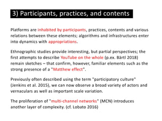 Platforms are inhabited by participants, practices, contents and various
relations between these elements; algorithms and infrastructures enter
into dynamics with appropriations.
Ethnographic studies provide interesting, but partial perspectives; the
first attempts to describe YouTube on the whole (p.ex. Bärtl 2018)
remain sketches – that confirm, however, familiar elements such as the
strong presence of a "Matthew effect".
Previously often described using the term "participatory culture"
(Jenkins et al. 2015), we can now observe a broad variety of actors and
vernaculars as well as important scale variation.
The proliferation of "multi-channel networks" (MCN) introduces
another layer of complexity. (cf. Lobato 2016)
3) Participants, practices, and contents
 