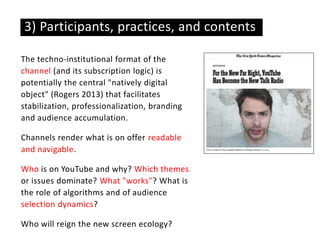 The techno-institutional format of the
channel (and its subscription logic) is
potentially the central "natively digital
object" (Rogers 2013) that facilitates
stabilization, professionalization, branding
and audience accumulation.
Channels render what is on offer readable
and navigable.
Who is on YouTube and why? Which themes
or issues dominate? What "works"? What is
the role of algorithms and of audience
selection dynamics?
Who will reign the new screen ecology?
3) Participants, practices, and contents
 