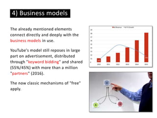 The already mentioned elements
connect directly and deeply with the
business models in use.
YouTube's model still reposes in large
part on advertisement, distributed
through "keyword bidding" and shared
(55%/45%) with more than a million
"partners" (2016).
The now classic mechanisms of "free"
apply.
4) Business models
 