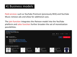 Paid services such as YouTube Premium (previously RED) and YouTube
Music remove ads and allow for additional uses.
The join function integrates the Patreon model into the YouTube
platform and sales function further broaden the set of monetization
possibilities.
4) Business models
 