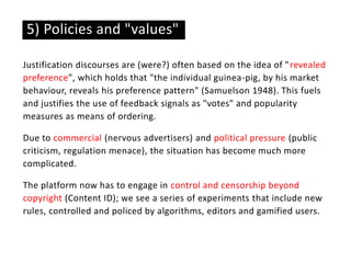 Justification discourses are (were?) often based on the idea of "revealed
preference", which holds that "the individual guinea-pig, by his market
behaviour, reveals his preference pattern" (Samuelson 1948). This fuels
and justifies the use of feedback signals as "votes" and popularity
measures as means of ordering.
Due to commercial (nervous advertisers) and political pressure (public
criticism, regulation menace), the situation has become much more
complicated.
The platform now has to engage in control and censorship beyond
copyright (Content ID); we see a series of experiments that include new
rules, controlled and policed by algorithms, editors and gamified users.
5) Policies and "values"
 