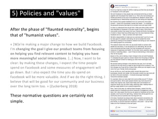 After the phase of "flaunted neutrality", begins
that of "humanist values".
« [W]e're making a major change to how we build Facebook.
I'm changing the goal I give our product teams from focusing
on helping you find relevant content to helping you have
more meaningful social interactions. […] Now, I want to be
clear: by making these changes, I expect the time people
spend on Facebook and some measures of engagement will
go down. But I also expect the time you do spend on
Facebook will be more valuable. And if we do the right thing, I
believe that will be good for our community and our business
over the long term too. » (Zuckerberg 2018)
These normative questions are certainly not
simple.
5) Policies and "values"
 