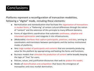 Conclusions
Platforms represent a reconfiguration of transaction modalities,
following a "digital" mode, including these elements:
⦿ Normalization and standardization that facilitate the organization of transactions
in market forms; a "flattening" of certain cultural differences through the notion
of "content" and the extension of this principle to many different domains;
⦿ Forms of algorithmic coordination that automate continuous, adaptive and
interested optimization and integrate it into infrastructures;
⦿ (Modulable) interfaces that capture participants, practices, and data, serving as
coordinators and translators between participants and the techno-institutional
modes of platforms;
⦿ Very large number of participants and contents that are constantly producing
value for the platform by appropriating and feeding the forms and functions;
⦿ Business models that stimulate the production of content while broadly keeping
the logic of "free" for users;
⦿ Policies, values, and justification discourses that seek to protect the model;
⦿ Modes of diversification and competition that favors the emergence of
monopolies and cross-market domination;
 