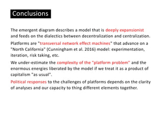 Conclusions
The emergent diagram describes a model that is deeply expansionist
and feeds on the dialectics between decentralization and centralization.
Platforms are "transversal network effect machines" that advance on a
"North California" (Cunningham et al. 2016) model: experimentation,
iteration, risk taking, etc.
We under-estimate the complexity of the "platform problem" and the
enormous energies liberated by the model if we treat it as a product of
capitalism "as usual".
Political responses to the challenges of platforms depends on the clarity
of analyses and our capacity to thing different elements together.
 