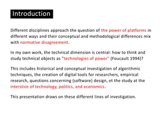 Introduction
Different disciplines approach the question of the power of platforms in
different ways and their conceptual and methodological differences mix
with normative disagreement.
In my own work, the technical dimension is central: how to think and
study technical objects as "technologies of power" (Foucault 1994)?
This includes historical and conceptual investigation of algorithmic
techniques, the creation of digital tools for researchers, empirical
research, questions concerning (software) design, et the study at the
interstice of technology, politics, and economics.
This presentation draws on these different lines of investigation.
 