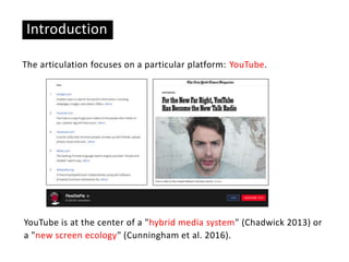 The articulation focuses on a particular platform: YouTube.
Introduction
YouTube is at the center of a "hybrid media system" (Chadwick 2013) or
a "new screen ecology" (Cunningham et al. 2016).
 