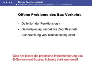Offene Probleme des Bus-Verkehrs

   - Definition der Funktionslogik
   - Demultiplexing, respektive Zugriffsschutz
   - Sicherstellung von Transaktionsqualität




Dies hat bisher die praktische Implementierung des
E-Government Busses Schweiz stark gebremst!
 