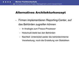 Alternatives Architekturkonzept

- Firmen implementieren Reporting-Center, auf
  das Behörden zugreifen können
   - In Analogie zum Fresco-Prozessor
   - Holschuld bleibt bei den Behörden
   - Nachteil: Unterstützt weder die behördeninterne
     Verarbeitung, noch die Erstellung von Statistiken
 