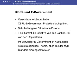 XBRL und E-Government

- Verschiedene Länder haben
  XBRL-E-Government Projekte durchgeführt
- Sehr heterogene Situation in Europa
- Teils kommt die Initiative von den Banken, teil
  von den Regulatoren
- Im Schweizer E-Government ist XBRL noch
  kein strategisches Thema, aber Teil der eCH
  Standardisierungsaktivitäten
 